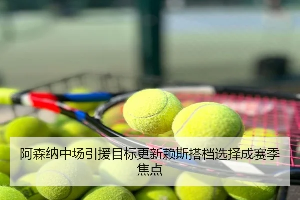 阿森纳中场引援目标更新赖斯搭档选择成赛季焦点