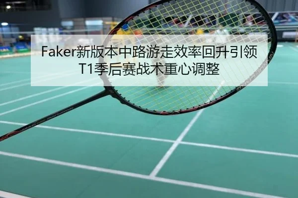 Faker新版本中路游走效率回升引领T1季后赛战术重心调整