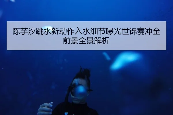 陈芋汐跳水新动作入水细节曝光世锦赛冲金前景全景解析
