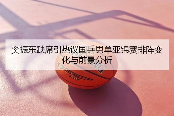 樊振东缺席引热议国乒男单亚锦赛排阵变化与前景分析