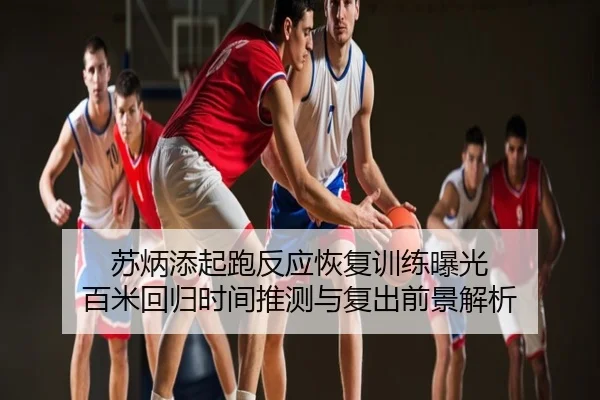 苏炳添起跑反应恢复训练曝光 百米回归时间推测与复出前景解析