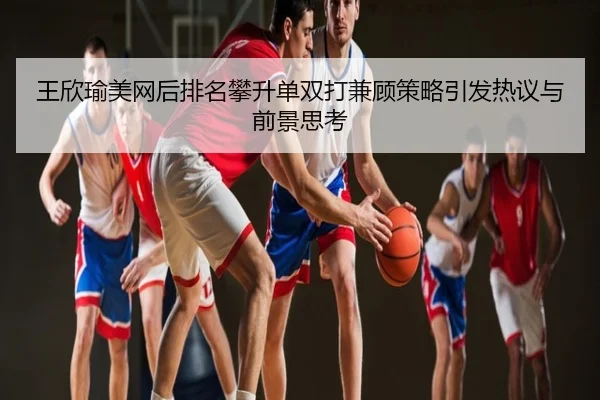 王欣瑜美网后排名攀升单双打兼顾策略引发热议与前景思考