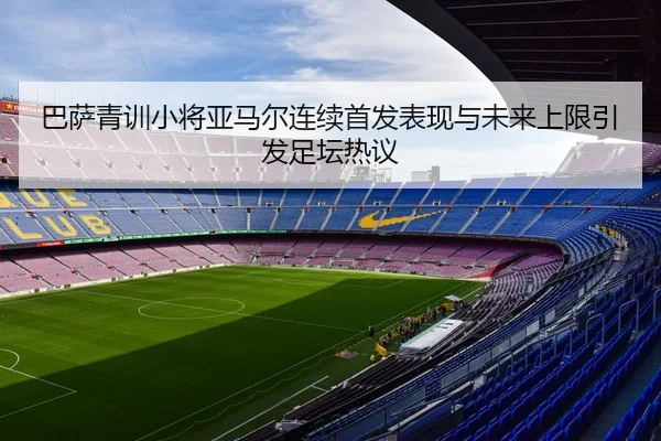 巴萨青训小将亚马尔连续首发表现与未来上限引发足坛热议