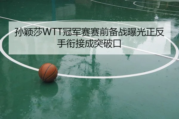孙颖莎WTT冠军赛赛前备战曝光正反手衔接成突破口
